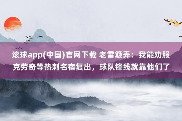 滚球app(中国)官网下载 老雷簸弄：我能劝服克劳奇等热刺名宿复出，球队锋线就靠他们了