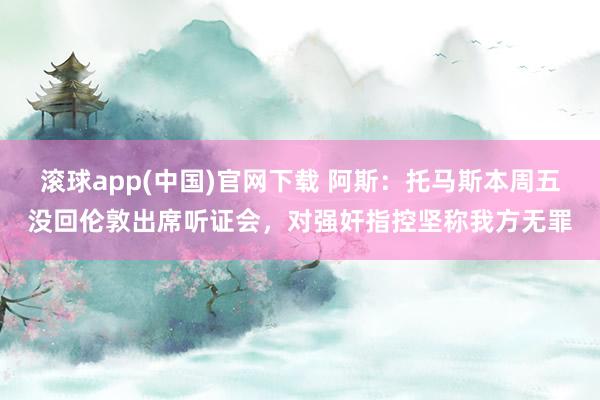 滚球app(中国)官网下载 阿斯：托马斯本周五没回伦敦出席听证会，对强奸指控坚称我方无罪