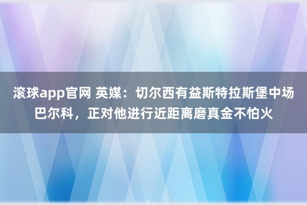 滚球app官网 英媒：切尔西有益斯特拉斯堡中场巴尔科，正对他进行近距离磨真金不怕火