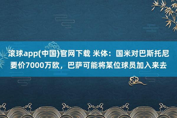 滚球app(中国)官网下载 米体：国米对巴斯托尼要价7000万欧，巴萨可能将某位球员加入来去