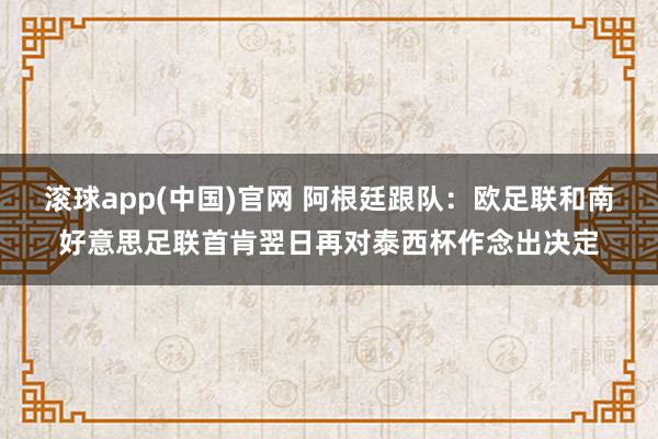 滚球app(中国)官网 阿根廷跟队：欧足联和南好意思足联首肯翌日再对泰西杯作念出决定