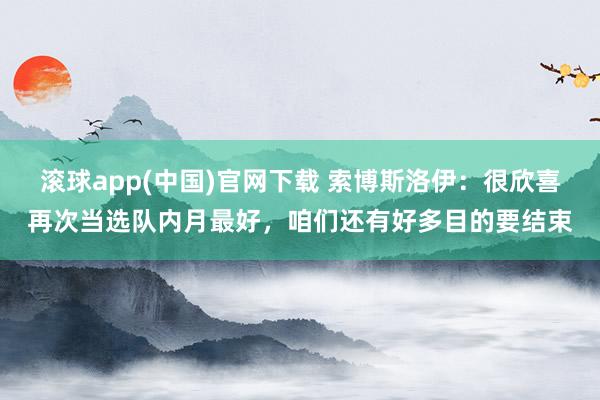 滚球app(中国)官网下载 索博斯洛伊：很欣喜再次当选队内月最好，咱们还有好多目的要结束