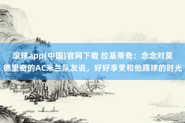 滚球app(中国)官网下载 拉基蒂奇：念念对莫德里奇的AC米兰队友说，好好享受和他踢球的时光