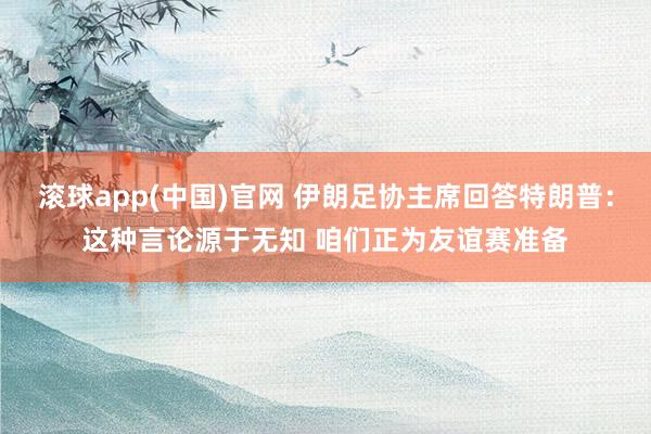 滚球app(中国)官网 伊朗足协主席回答特朗普：这种言论源于无知 咱们正为友谊赛准备