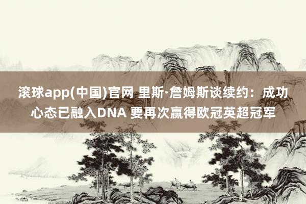 滚球app(中国)官网 里斯·詹姆斯谈续约：成功心态已融入DNA 要再次赢得欧冠英超冠军