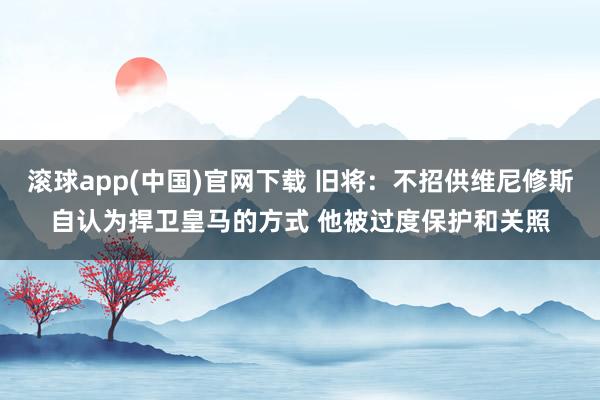 滚球app(中国)官网下载 旧将：不招供维尼修斯自认为捍卫皇马的方式 他被过度保护和关照