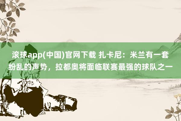滚球app(中国)官网下载 扎卡尼：米兰有一套纷乱的声势，拉都奥将面临联赛最强的球队之一