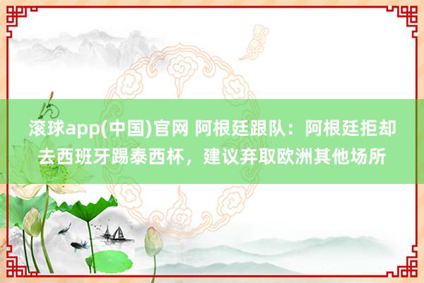 滚球app(中国)官网 阿根廷跟队：阿根廷拒却去西班牙踢泰西杯，建议弃取欧洲其他场所