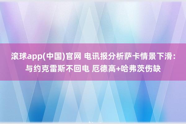 滚球app(中国)官网 电讯报分析萨卡情景下滑：与约克雷斯不回电 厄德高+哈弗茨伤缺