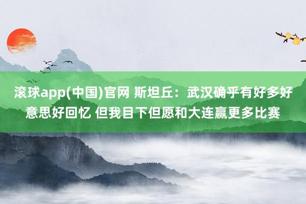 滚球app(中国)官网 斯坦丘：武汉确乎有好多好意思好回忆 但我目下但愿和大连赢更多比赛
