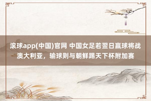 滚球app(中国)官网 中国女足若翌日赢球将战澳大利亚，输球则与朝鲜踢天下杯附加赛