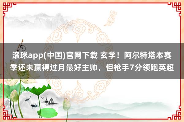 滚球app(中国)官网下载 玄学！阿尔特塔本赛季还未赢得过月最好主帅，但枪手7分领跑英超