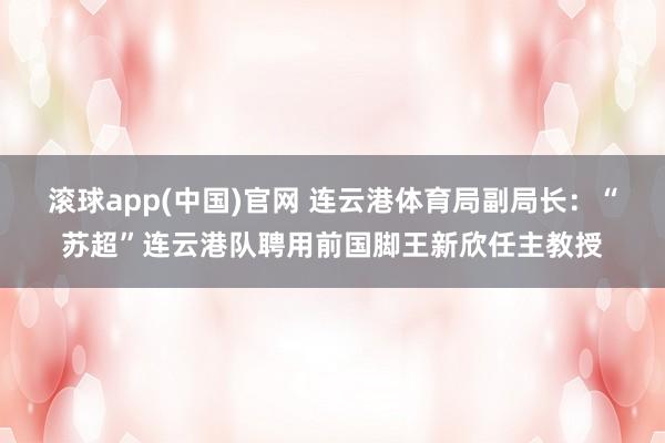 滚球app(中国)官网 连云港体育局副局长：“苏超”连云港队聘用前国脚王新欣任主教授