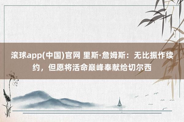 滚球app(中国)官网 里斯·詹姆斯：无比振作续约，但愿将活命巅峰奉献给切尔西