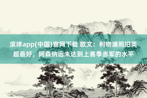 滚球app(中国)官网下载 欧文：利物浦照旧英超最好，阿森纳远未达到上赛季赤军的水平