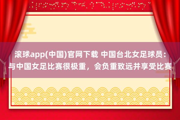 滚球app(中国)官网下载 中国台北女足球员：与中国女足比赛很极重，会负重致远并享受比赛