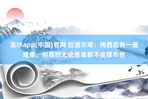 滚球app(中国)官网 拉波尔塔：梅西应有一座雕像，但现时无论是谁都不该摆布他
