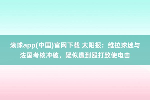 滚球app(中国)官网下载 太阳报：维拉球迷与法国考核冲破，疑似遭到殴打致使电击
