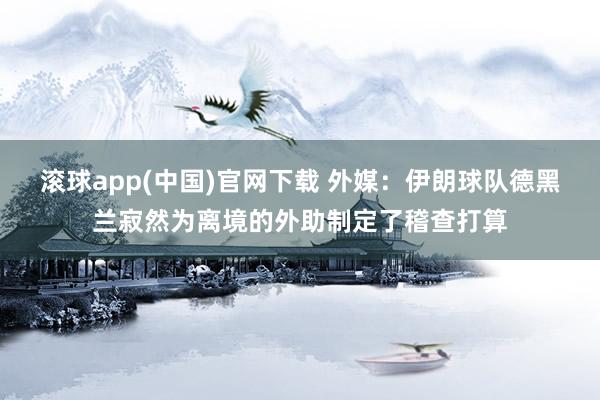滚球app(中国)官网下载 外媒：伊朗球队德黑兰寂然为离境的外助制定了稽查打算