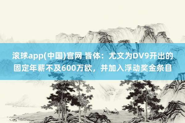 滚球app(中国)官网 皆体：尤文为DV9开出的固定年薪不及600万欧，并加入浮动奖金条目