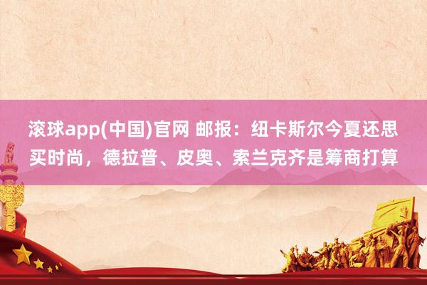滚球app(中国)官网 邮报：纽卡斯尔今夏还思买时尚，德拉普、皮奥、索兰克齐是筹商打算