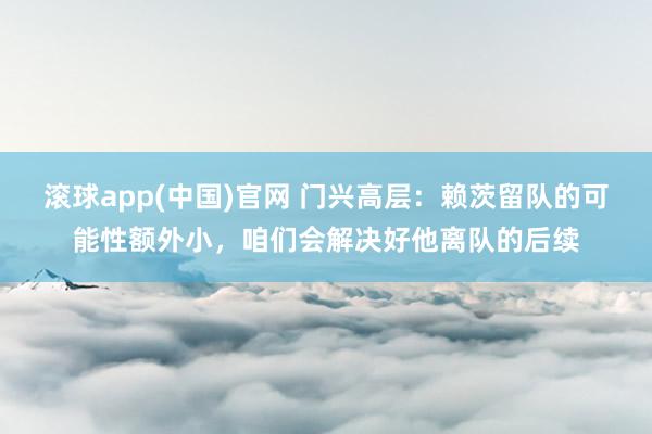 滚球app(中国)官网 门兴高层：赖茨留队的可能性额外小，咱们会解决好他离队的后续