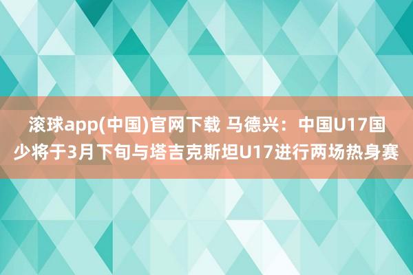 滚球app(中国)官网下载 马德兴：中国U17国少将于3月下旬与塔吉克斯坦U17进行两场热身赛