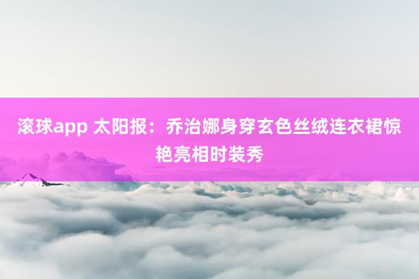 滚球app 太阳报：乔治娜身穿玄色丝绒连衣裙惊艳亮相时装秀