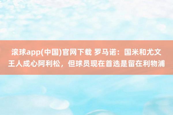 滚球app(中国)官网下载 罗马诺：国米和尤文王人成心阿利松，但球员现在首选是留在利物浦