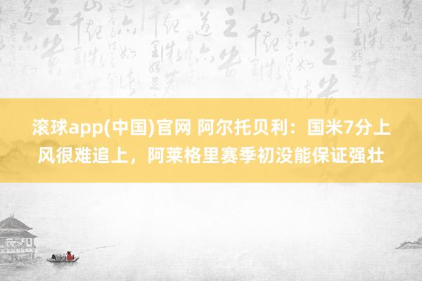 滚球app(中国)官网 阿尔托贝利：国米7分上风很难追上，阿莱格里赛季初没能保证强壮