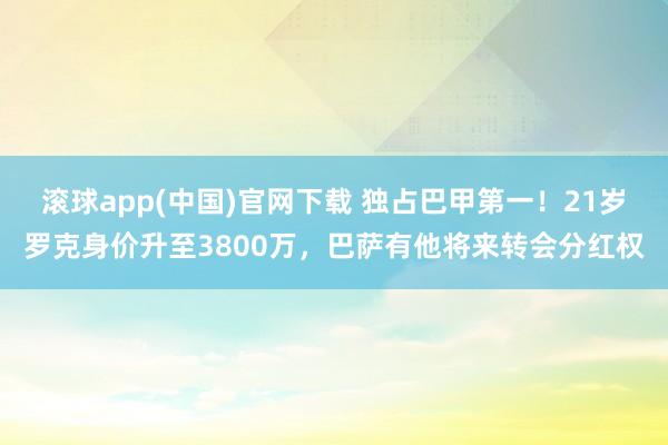 滚球app(中国)官网下载 独占巴甲第一！21岁罗克身价升至3800万，巴萨有他将来转会分红权