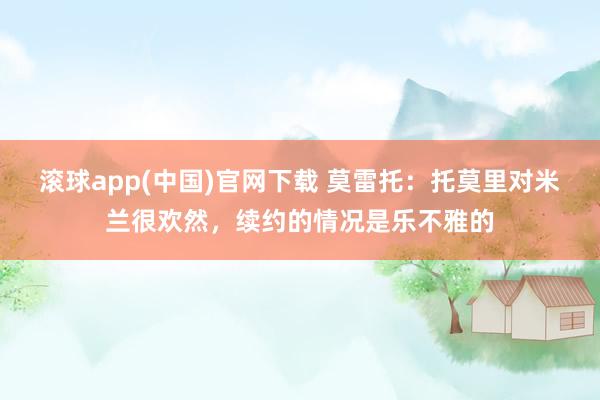 滚球app(中国)官网下载 莫雷托：托莫里对米兰很欢然，续约的情况是乐不雅的