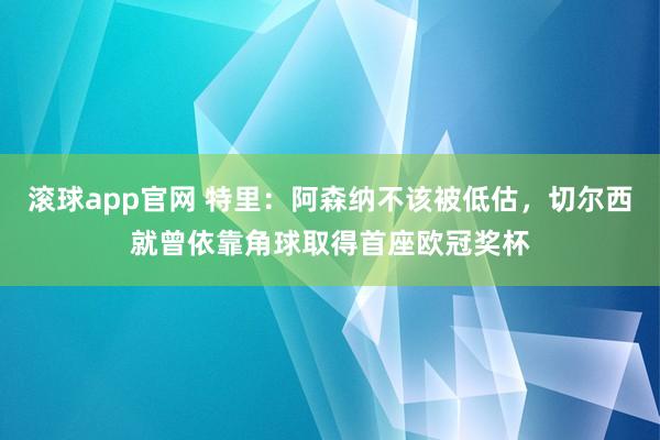 滚球app官网 特里：阿森纳不该被低估，切尔西就曾依靠角球取得首座欧冠奖杯