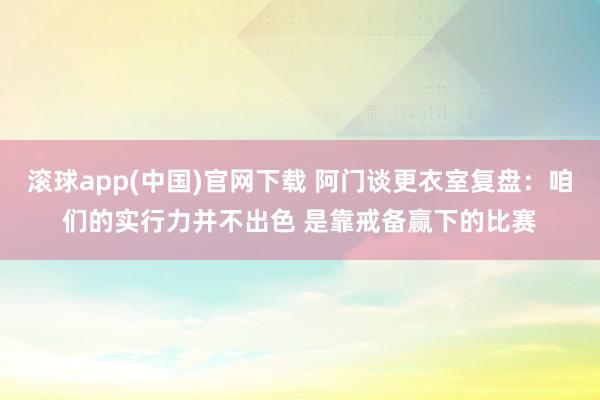 滚球app(中国)官网下载 阿门谈更衣室复盘：咱们的实行力并不出色 是靠戒备赢下的比赛