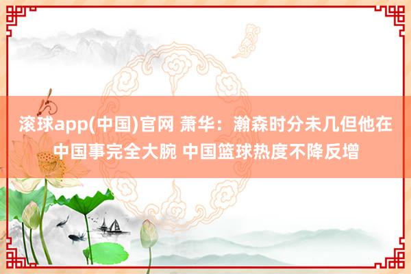 滚球app(中国)官网 萧华：瀚森时分未几但他在中国事完全大腕 中国篮球热度不降反增