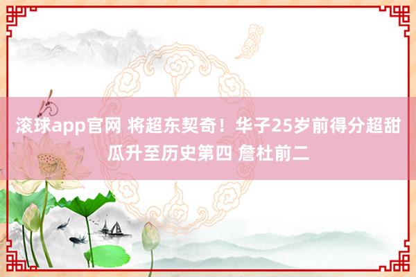 滚球app官网 将超东契奇！华子25岁前得分超甜瓜升至历史第四 詹杜前二