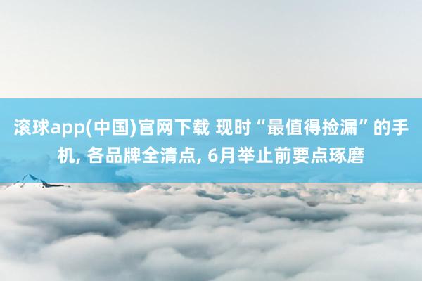 滚球app(中国)官网下载 现时“最值得捡漏”的手机， 各品牌全清点， 6月举止前要点琢磨