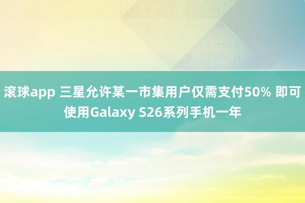 滚球app 三星允许某一市集用户仅需支付50% 即可使用Galaxy S26系列手机一年
