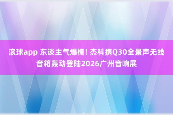 滚球app 东谈主气爆棚! 杰科携Q30全景声无线音箱轰动登陆2026广州音响展