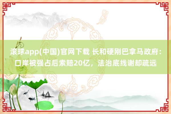 滚球app(中国)官网下载 长和硬刚巴拿马政府：口岸被强占后索赔20亿，法治底线谢却疏远