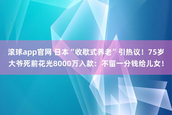滚球app官网 日本“收歇式养老”引热议！75岁大爷死前花光8000万入款：不留一分钱给儿女！