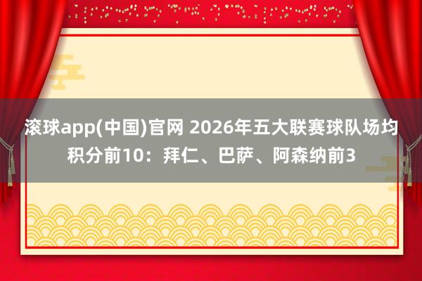 滚球app(中国)官网 2026年五大联赛球队场均积分前10：拜仁、巴萨、阿森纳前3