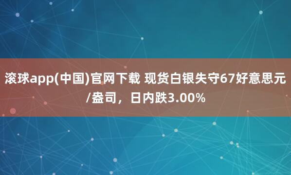 滚球app(中国)官网下载 现货白银失守67好意思元/盎司，日内跌3.00%