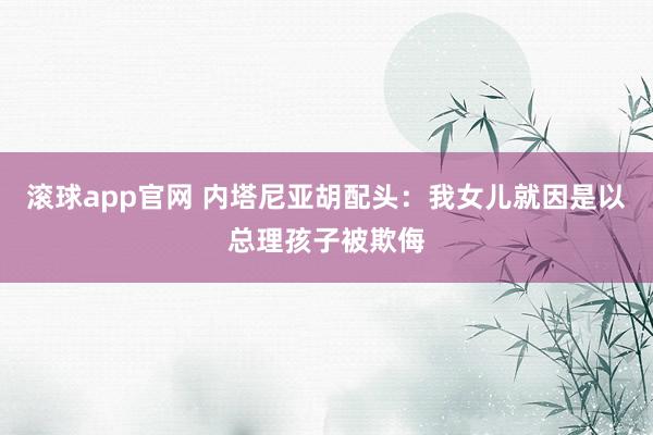 滚球app官网 内塔尼亚胡配头：我女儿就因是以总理孩子被欺侮