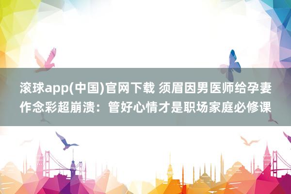 滚球app(中国)官网下载 须眉因男医师给孕妻作念彩超崩溃：管好心情才是职场家庭必修课