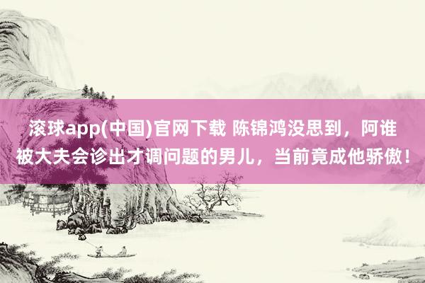滚球app(中国)官网下载 陈锦鸿没思到，阿谁被大夫会诊出才调问题的男儿，当前竟成他骄傲！