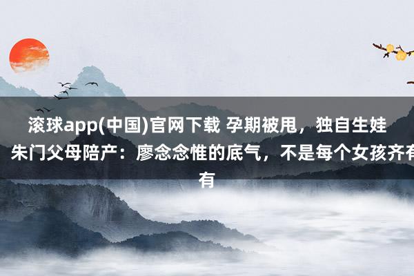 滚球app(中国)官网下载 孕期被甩，独自生娃，朱门父母陪产：廖念念惟的底气，不是每个女孩齐有