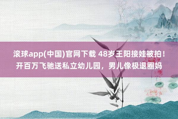 滚球app(中国)官网下载 48岁王阳接娃被拍！开百万飞驰送私立幼儿园，男儿像极退圈妈