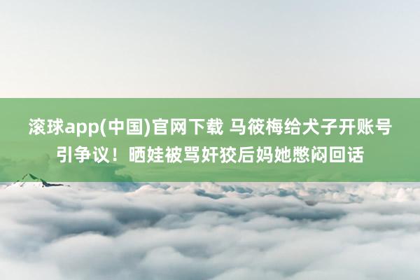 滚球app(中国)官网下载 马筱梅给犬子开账号引争议！晒娃被骂奸狡后妈她憋闷回话