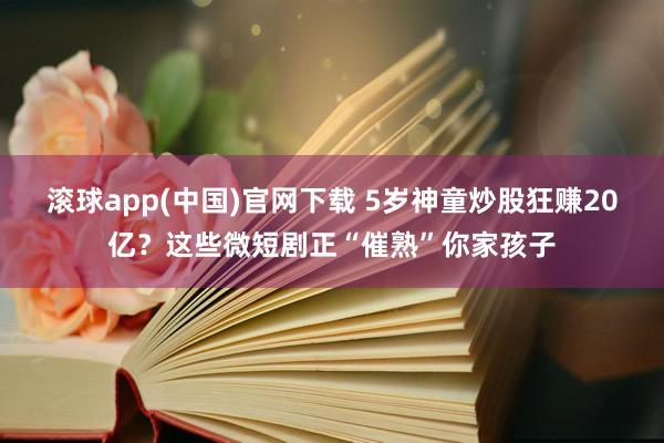 滚球app(中国)官网下载 5岁神童炒股狂赚20亿？这些微短剧正“催熟”你家孩子